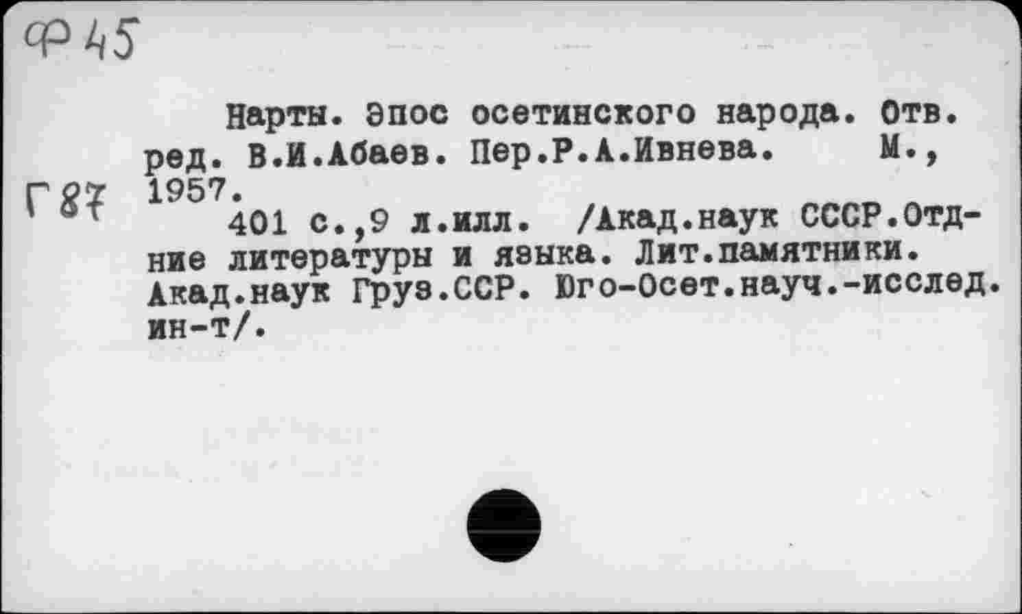 ﻿
Нарты. Эпос осетинского народа, отв. ред. В.И.Абаев. Пер.Р.А.Ивнева. М., Г0Ї 1957.
401 с.,9 л.илл. /Акад.наук СССР.Отд-ние литературы и языка. Лит.памятники. Акад.наук Груз.ССР. Юго-Осет.науч.-исслед ин-т/.